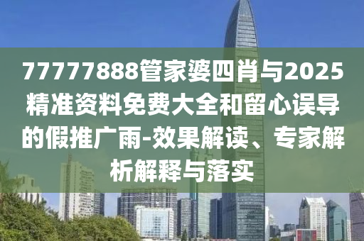 77777888管家婆四肖与2025精准资料免费大全和留心误导的假推广雨-效果解读、专家解析解释与落实