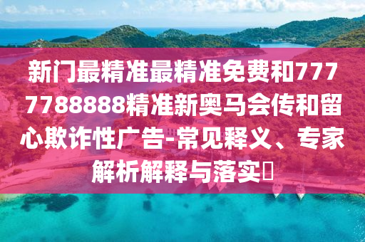 新门最精准最精准免费和7777788888精准新奥马会传和留心欺诈性广告-常见释义、专家解析解释与落实​
