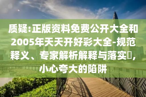 质疑:正版资料免费公开大全和2005年天天开好彩大全-规范释义、专家解析解释与落实,小心夸大的陷阱